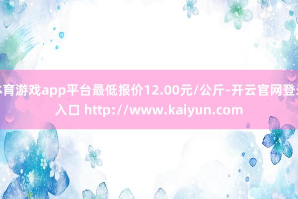 体育游戏app平台最低报价12.00元/公斤-开云官网登录入口 http://www.kaiyun.com