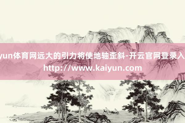 开yun体育网远大的引力将使地轴歪斜-开云官网登录入口 http://www.kaiyun.com