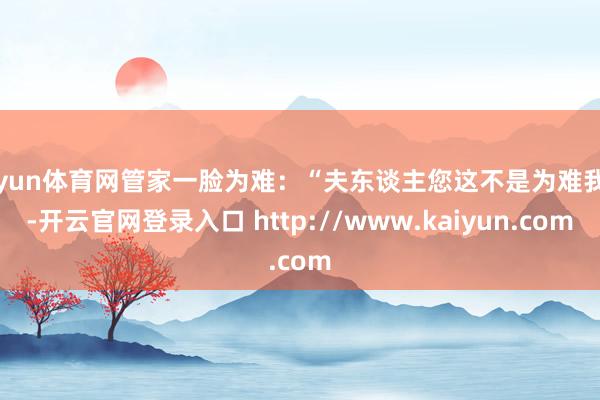 开yun体育网管家一脸为难:“夫东谈主您这不是为难我吗-开云官网登录入口 http://www.kaiyun.com