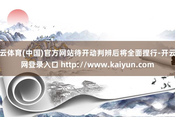 开云体育(中国)官方网站待开动判辨后将全面捏行-开云官网登录入口 http://www.kaiyun.com